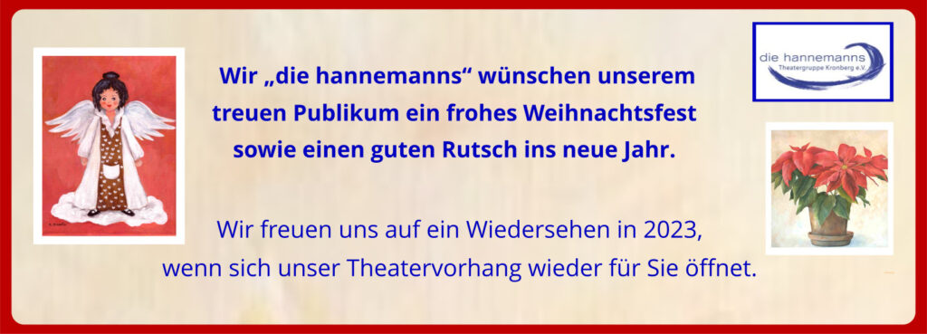 Wir „die hannemanns" wünschen unserem
treuen Publikum ein frohes Weihnachtsfest
sowie einen guten Rutsch ins neue Jahr.
Wir freuen uns auf ein Wiedersehen in 2023,
wenn sich unser Theatervorhang wieder für Sie öffnet.