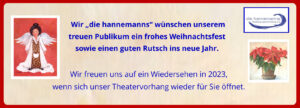 Wir „die hannemanns" wünschen unserem treuen Publikum ein frohes Weihnachtsfest sowie einen guten Rutsch ins neue Jahr. Wir freuen uns auf ein Wiedersehen in 2023, wenn sich unser Theatervorhang wieder für Sie öffnet.