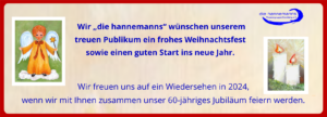 Wir „die hannemanns“ wünschen unserem treuen Publikum ein frohes Weihnachtsfest sowie einen guten Start ins neue Jahr. Wir freuen uns auf ein Wiedersehen in 2024, wenn wir mit Ihnen zusammen unser 60-jähriges Jubiläum feiern werden.